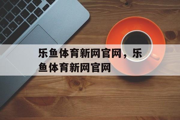 乐鱼体育新网官网，乐鱼体育新网官网